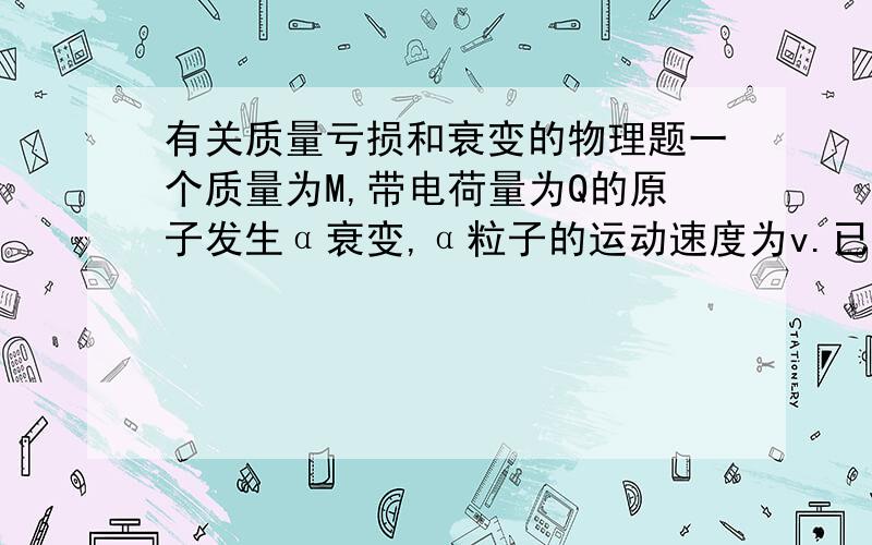 有关质量亏损和衰变的物理题一个质量为M,带电荷量为Q的原子发生α衰变,α粒子的运动速度为v.已知质子的质量为m,真空中的光速为c,若衰变过程中放出的能量全部转化成动能,则衰变过程中的