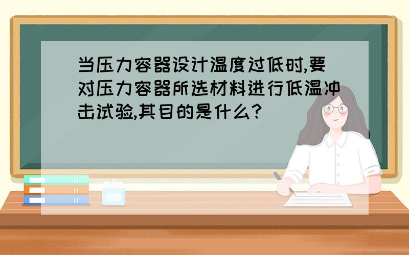 当压力容器设计温度过低时,要对压力容器所选材料进行低温冲击试验,其目的是什么?