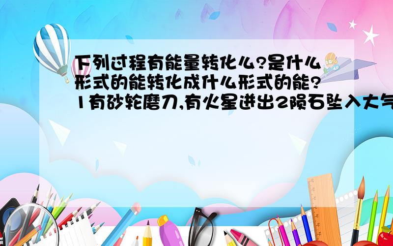 下列过程有能量转化么?是什么形式的能转化成什么形式的能?1有砂轮磨刀,有火星迸出2陨石坠入大气层,成为流星3壶中的水沸腾时,壶盖不断跳动4用打气筒给轮胎打气