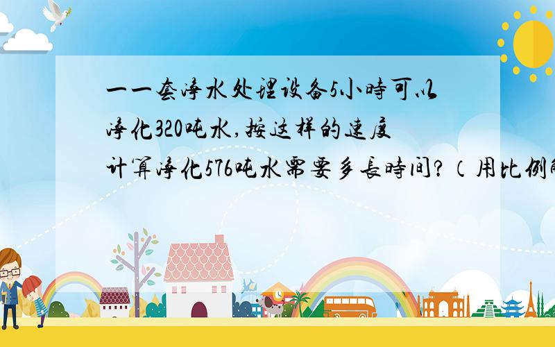 一一套净水处理设备5小时可以净化320吨水,按这样的速度计算净化576吨水需要多长时间?（用比例解）