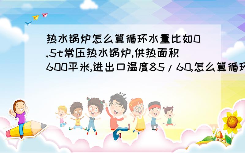 热水锅炉怎么算循环水量比如0.5t常压热水锅炉,供热面积600平米,进出口温度85/60,怎么算循环水量?