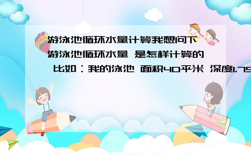 游泳池循环水量计算我想问下 游泳池循环水量 是怎样计算的 比如：我的泳池 面积40平米 深度1.75米按照私人泳池的周期计算,8小时循环1次 循环3次那我要怎么样得出循环水量 是总水量除以8