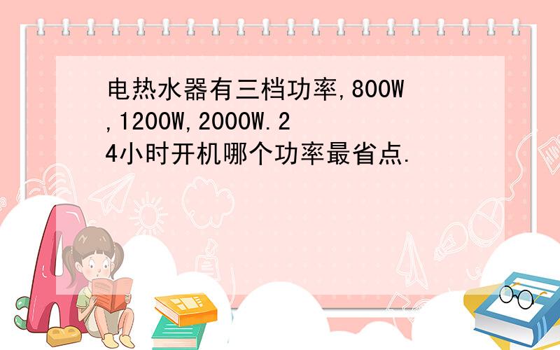 电热水器有三档功率,800W,1200W,2000W.24小时开机哪个功率最省点.