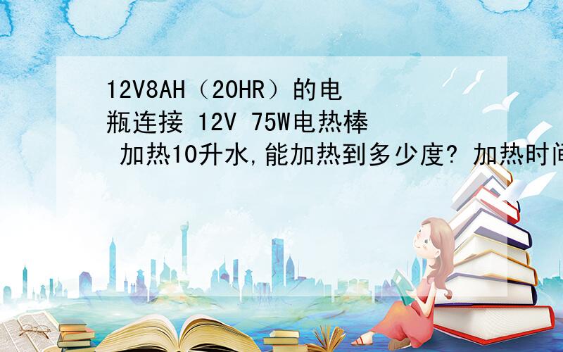 12V8AH（20HR）的电瓶连接 12V 75W电热棒 加热10升水,能加热到多少度? 加热时间能持续多久?我需要让水持续加热.