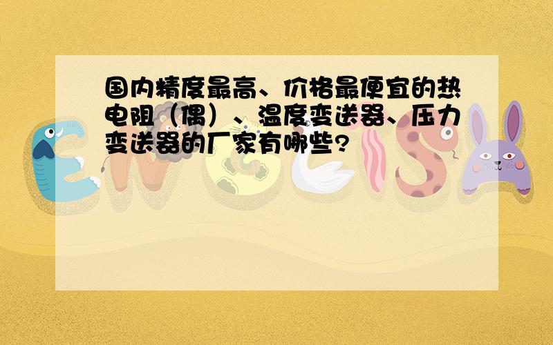 国内精度最高、价格最便宜的热电阻（偶）、温度变送器、压力变送器的厂家有哪些?