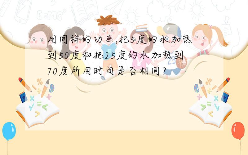 用同样的功率,把5度的水加热到50度和把25度的水加热到70度所用时间是否相同?