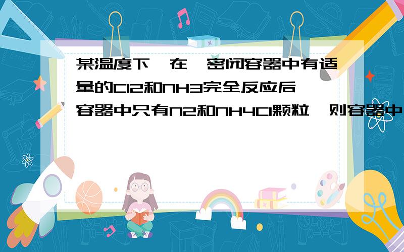 某温度下,在一密闭容器中有适量的Cl2和NH3完全反应后容器中只有N2和NH4Cl颗粒,则容器中反应前后的压强比 A 1:11 B 11:7 C 11:1 7:11