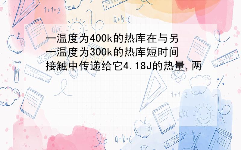 一温度为400k的热库在与另一温度为300k的热库短时间接触中传递给它4.18J的热量,两