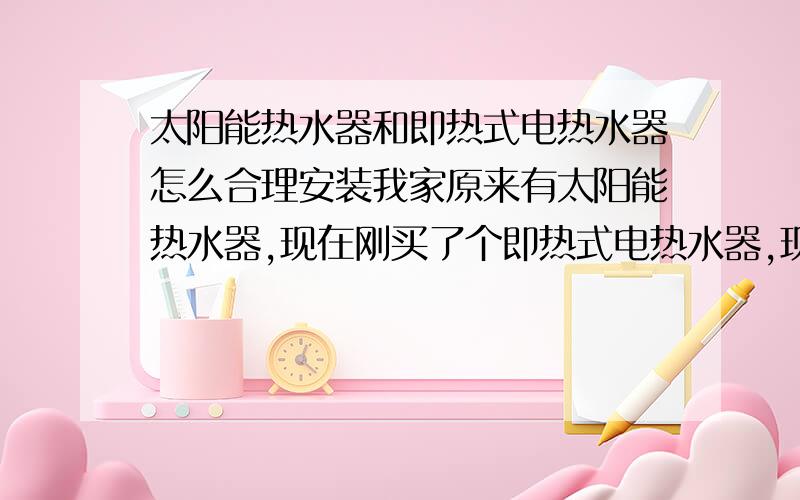 太阳能热水器和即热式电热水器怎么合理安装我家原来有太阳能热水器,现在刚买了个即热式电热水器,现在有个想法：太阳能热水器和即热式电热水器,把他们串联起来.天气好的话就直接使用