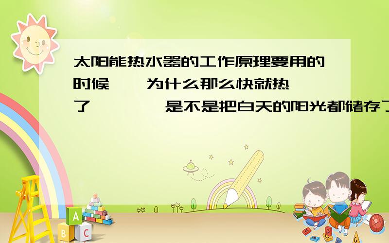 太阳能热水器的工作原理要用的时候    为什么那么快就热了        是不是把白天的阳光都储存了       那么储存在哪啦?