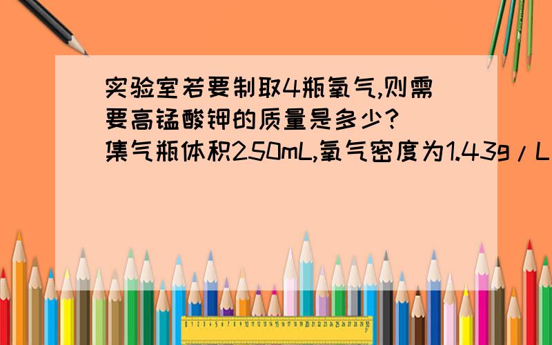 实验室若要制取4瓶氧气,则需要高锰酸钾的质量是多少? （集气瓶体积250mL,氧气密度为1.43g/L）