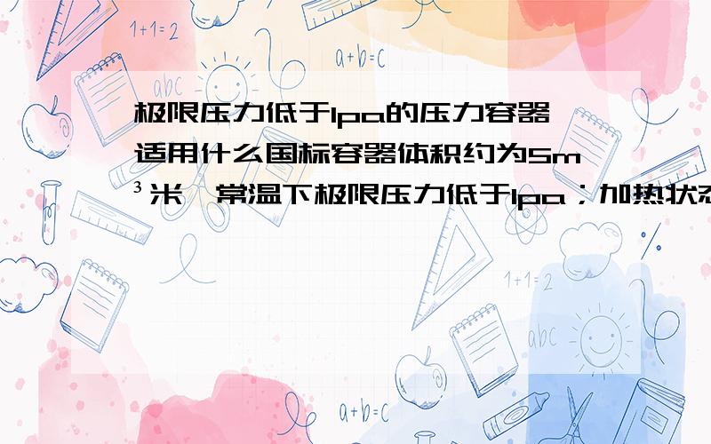 极限压力低于1pa的压力容器适用什么国标容器体积约为5m³米,常温下极限压力低于1pa；加热状态下温度最高1700℃,压力为0.6MPa.容器壁为两层不锈钢 中间通水冷却.