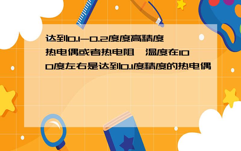 达到0.1-0.2度度高精度热电偶或者热电阻,温度在100度左右是达到0.1度精度的热电偶