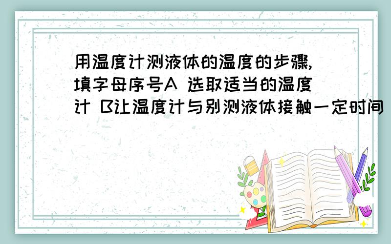 用温度计测液体的温度的步骤,填字母序号A 选取适当的温度计 B让温度计与别测液体接触一定时间 C观察温度计的示数 D估计被测液体的温度E 从被测液体中取出温度计 F让温度计的玻璃泡全部