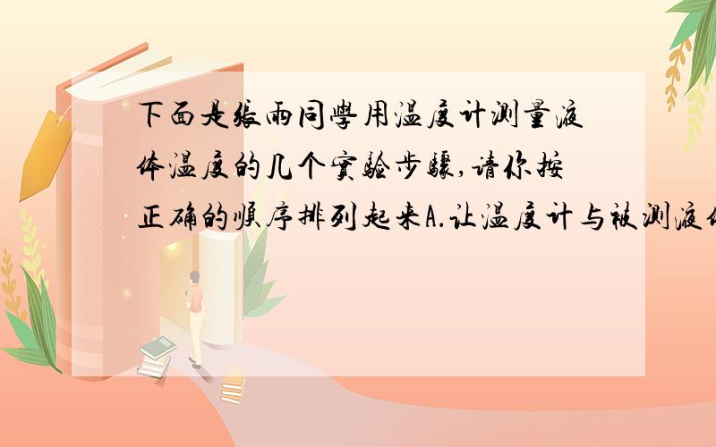 下面是张雨同学用温度计测量液体温度的几个实验步骤,请你按正确的顺序排列起来A．让温度计与被测液体接触一会儿B．选取适当量程的温度计 C．让温度计的玻璃泡全部浸入被测液体中 D．