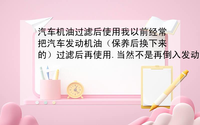 汽车机油过滤后使用我以前经常把汽车发动机油（保养后换下来的）过滤后再使用.当然不是再倒入发动机,是指当其他润滑剂.现在我有一部十年的旧车烧机油很厉害了,我又不想修.想问问能