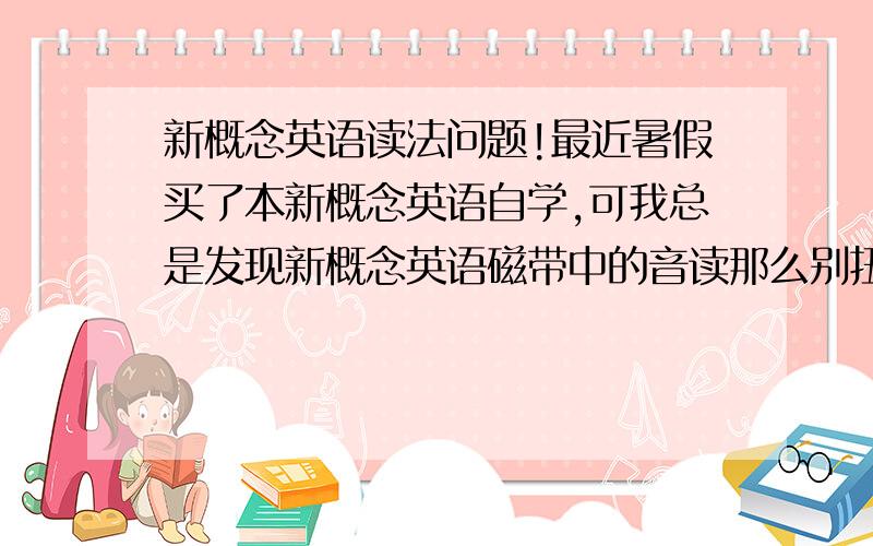 新概念英语读法问题!最近暑假买了本新概念英语自学,可我总是发现新概念英语磁带中的音读那么别扭,同样一个类型的句子读的时候有的时候是降调有的时候是升调.因此,我想询问下大家对