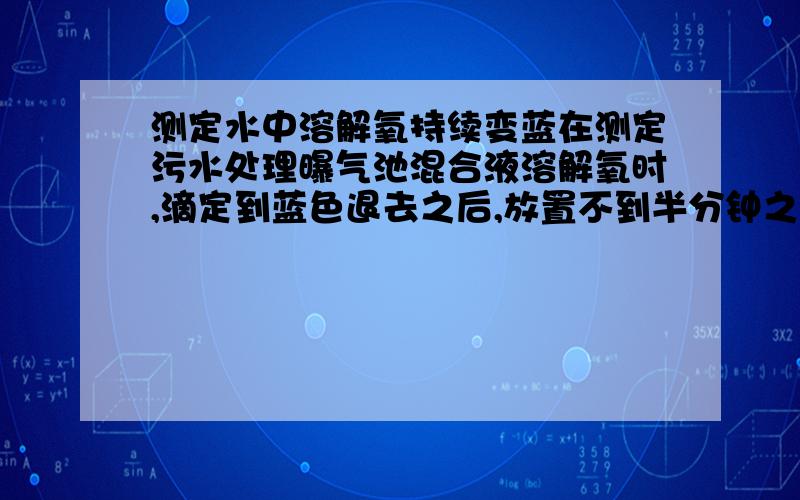 测定水中溶解氧持续变蓝在测定污水处理曝气池混合液溶解氧时,滴定到蓝色退去之后,放置不到半分钟之后再次变蓝,再次滴定数滴硫代硫酸钠,蓝色再次褪去,再放置再次变蓝,如此反复数次.首