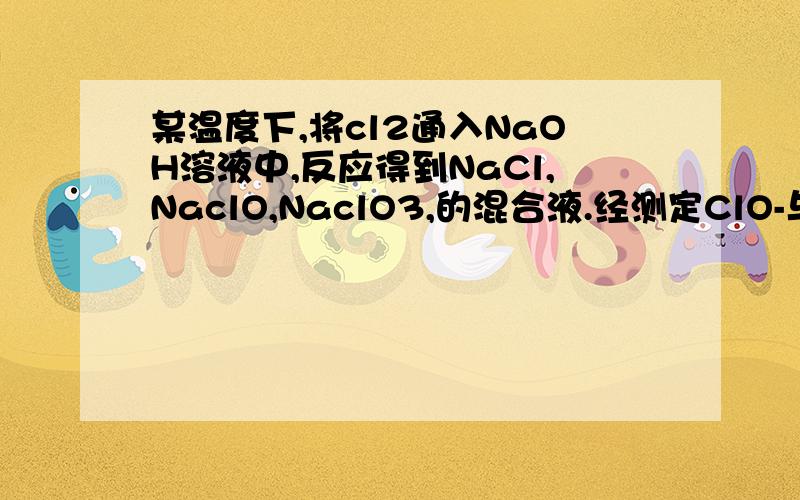 某温度下,将cl2通入NaOH溶液中,反应得到NaCl,NaclO,NaclO3,的混合液.经测定ClO-与ClO3-的浓度之比1:3,则cl2与NaoH溶液反应时,被还原的氯原素与被氧化的氯元素的量之比为多少?