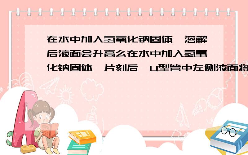 在水中加入氢氧化钠固体,溶解后液面会升高么在水中加入氢氧化钠固体,片刻后,U型管中左侧液面将 （升高、降低或不变）,产生这一现象的原因是 .若用 代替氢氧化钠固体,也会出现同一现象