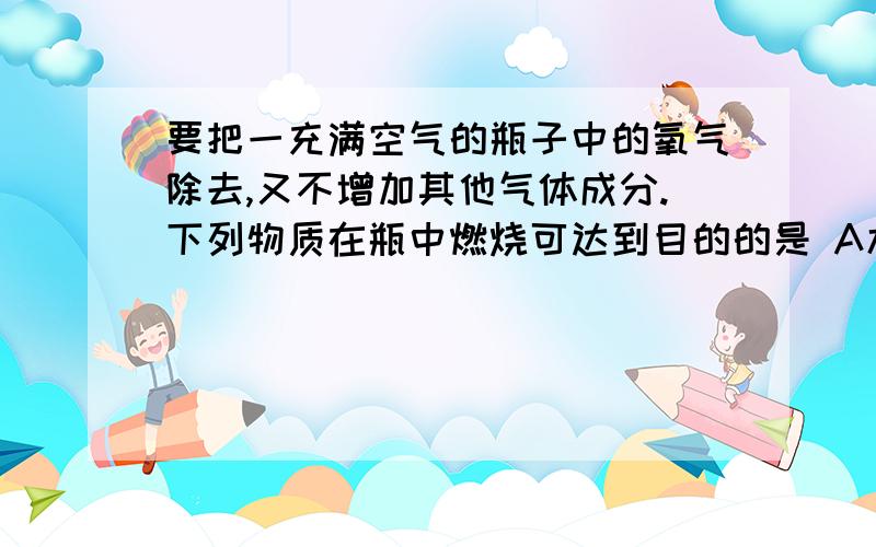 要把一充满空气的瓶子中的氧气除去,又不增加其他气体成分.下列物质在瓶中燃烧可达到目的的是 A木炭B要把一充满空气的瓶子中的氧气除去,又不增加其他气体成分.下列物质在瓶中燃烧可达