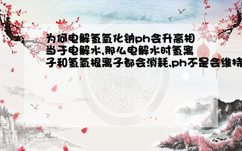 为何电解氢氧化钠ph会升高相当于电解水,那么电解水时氢离子和氢氧根离子都会消耗,ph不是会维持现状吗?