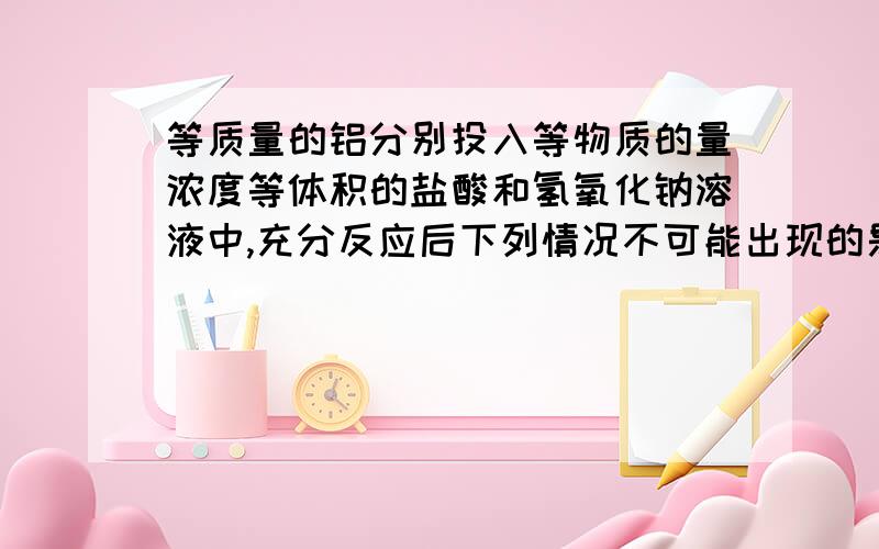 等质量的铝分别投入等物质的量浓度等体积的盐酸和氢氧化钠溶液中,充分反应后下列情况不可能出现的是（）A,金属铝均剩余 B,金属铝均溶解C,盐酸中铝剩余,氢氧化钠中铝全部溶解D,氢氧化