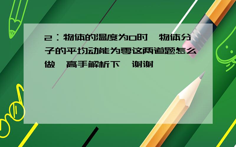 2：物体的温度为0时,物体分子的平均动能为零这两道题怎么做,高手解析下,谢谢