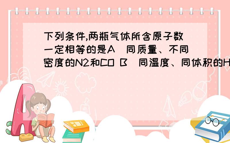 下列条件,两瓶气体所含原子数一定相等的是A．同质量、不同密度的N2和CO B．同温度、同体积的H2和N2C．同体积、同密度的C2H4和C3H6 D．同压强、同体积的N2O和CO2 为什么A同质量,摩尔质量也相