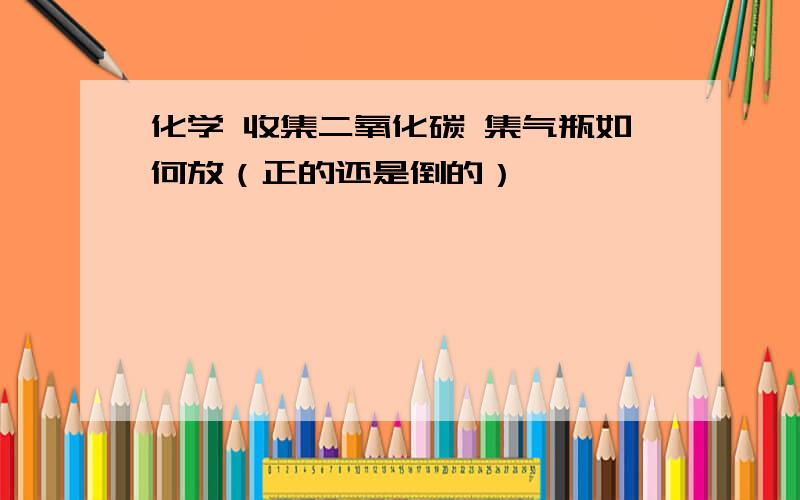 化学 收集二氧化碳 集气瓶如何放（正的还是倒的）