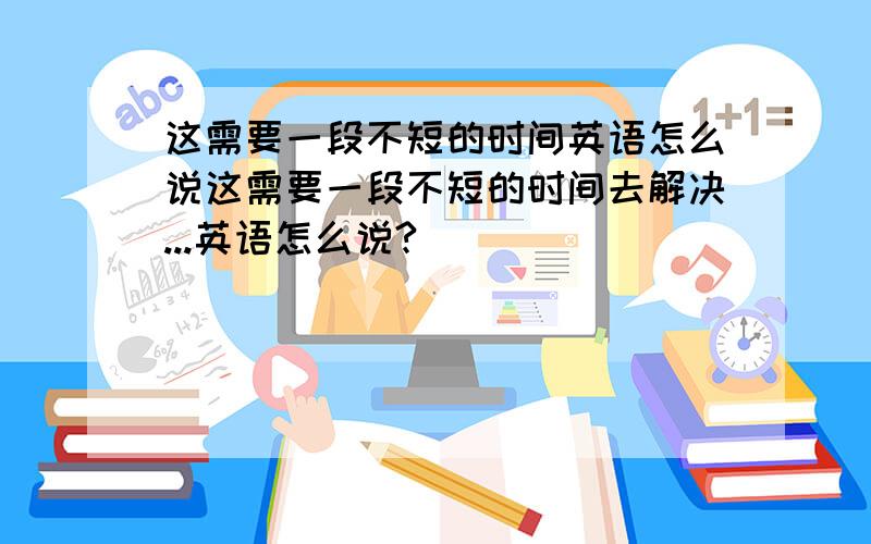 这需要一段不短的时间英语怎么说这需要一段不短的时间去解决...英语怎么说?