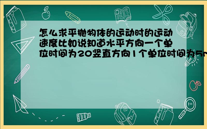 怎么求平抛物体的运动时的运动速度比如说知道水平方向一个单位时间为20竖直方向1个单位时间为5m,第2个单位时间末20m.3个单位时间末45m求2S末的速度是好大