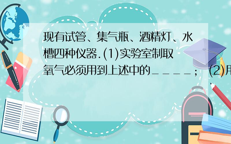 现有试管、集气瓶、酒精灯、水槽四种仪器.(1)实验室制取氧气必须用到上述中的____； (2)用排水法收集氢气甲烷时,必须用到上述仪器中的____；(3)实验室制取二氧化钛肯定不需要上述仪器中