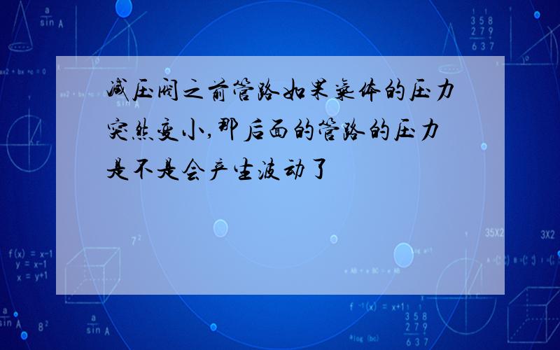 减压阀之前管路如果气体的压力突然变小,那后面的管路的压力是不是会产生波动了