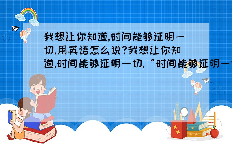 我想让你知道,时间能够证明一切.用英语怎么说?我想让你知道,时间能够证明一切,“时间能够证明一切”用被动态可以么?帮忙翻译翻译 通顺点,有气势点!