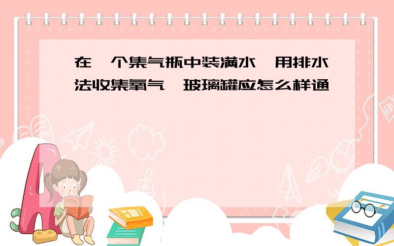 在一个集气瓶中装满水,用排水法收集氧气,玻璃罐应怎么样通