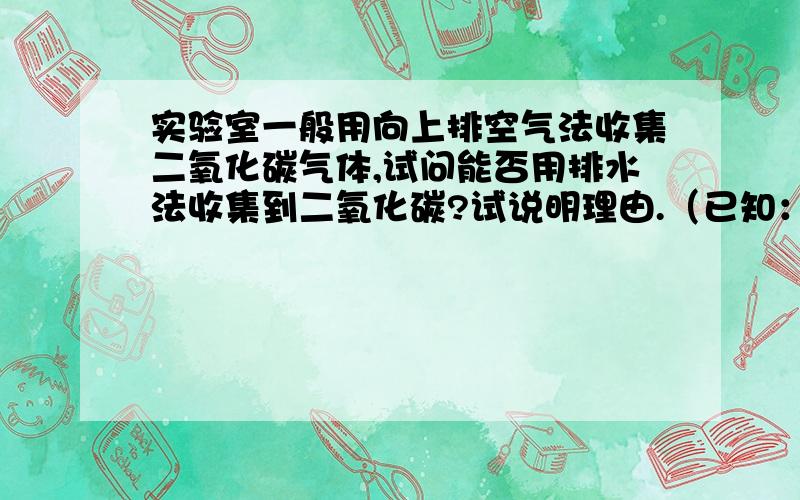 实验室一般用向上排空气法收集二氧化碳气体,试问能否用排水法收集到二氧化碳?试说明理由.（已知：通常状态下1升水大约能溶解1升二氧化碳气体）