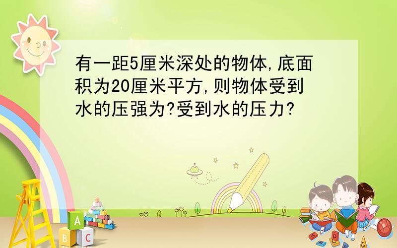 有一距5厘米深处的物体,底面积为20厘米平方,则物体受到水的压强为?受到水的压力?