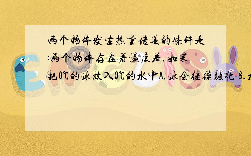 两个物体发生热量传递的条件是:两个物体存在着温度差.如果把0℃的冰放入0℃的水中A.冰会继续融化 B.水会结成冰.C.冰不会继续融化,水也不会结成冰 D.无法确定