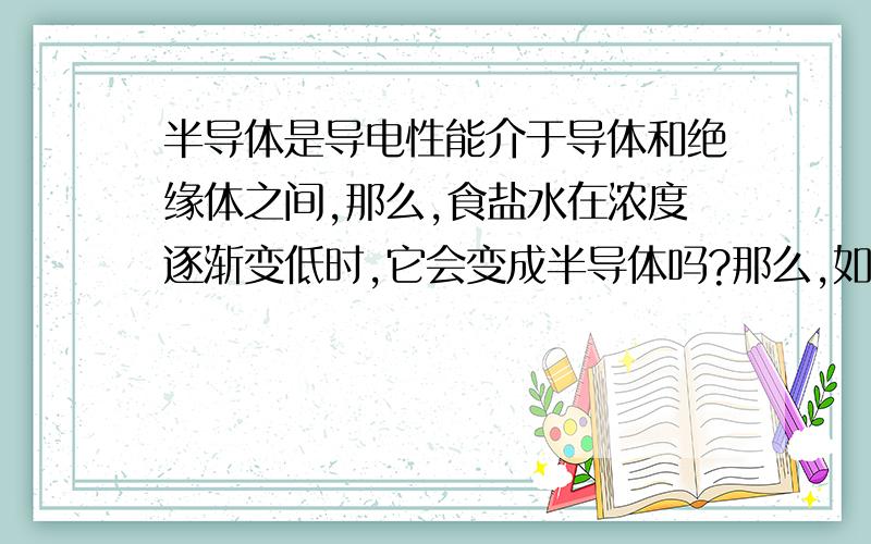 半导体是导电性能介于导体和绝缘体之间,那么,食盐水在浓度逐渐变低时,它会变成半导体吗?那么,如果是从食盐水直到变为纯水的过程中,会变成半导体吗?纯水是绝缘体,而食盐水是导体,那么