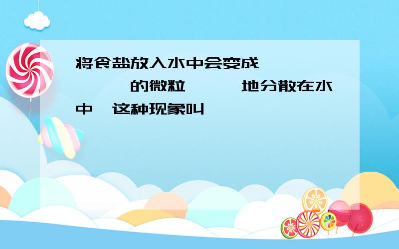 将食盐放入水中会变成———,———的微粒———地分散在水中,这种现象叫———