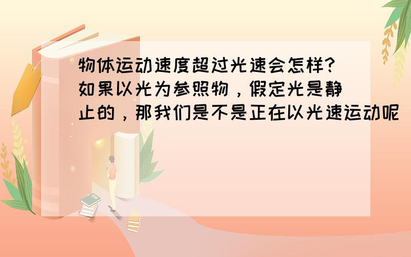 物体运动速度超过光速会怎样?如果以光为参照物，假定光是静止的，那我们是不是正在以光速运动呢