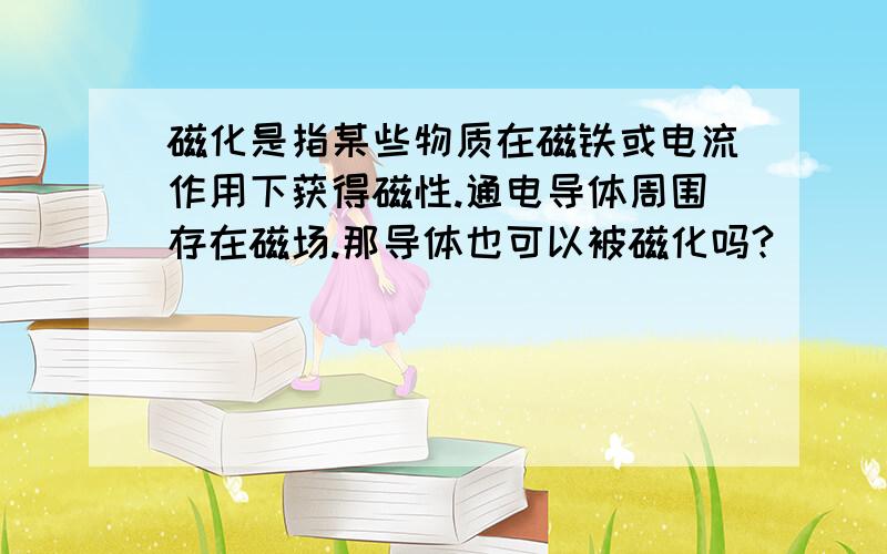 磁化是指某些物质在磁铁或电流作用下获得磁性.通电导体周围存在磁场.那导体也可以被磁化吗?