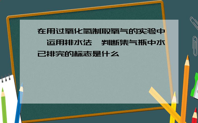 在用过氧化氢制取氧气的实验中,运用排水法,判断集气瓶中水已排完的标志是什么