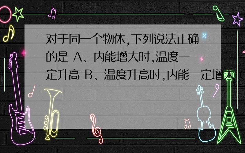 对于同一个物体,下列说法正确的是 A、内能增大时,温度一定升高 B、温度升高时,内能一定增大 C、分子运对于同一个物体,下列说法正确的是 A、内能增大时,温度一定升高B、温度升高时,内能