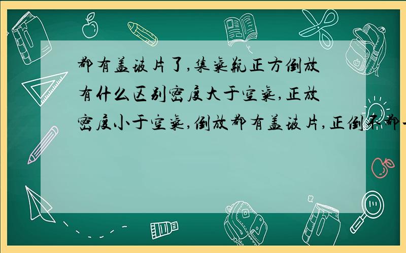 都有盖玻片了,集气瓶正方倒放有什么区别密度大于空气,正放密度小于空气,倒放都有盖玻片,正倒不都一样嘛?与向上，下排空气法毫无关系