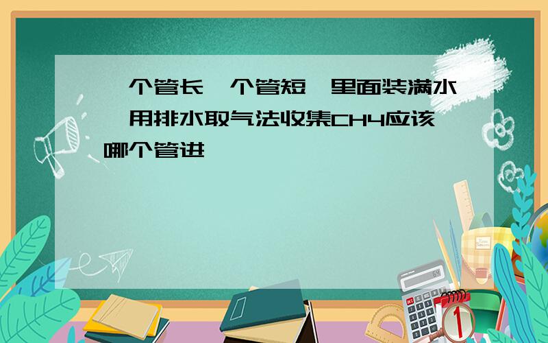 一个管长一个管短,里面装满水,用排水取气法收集CH4应该哪个管进