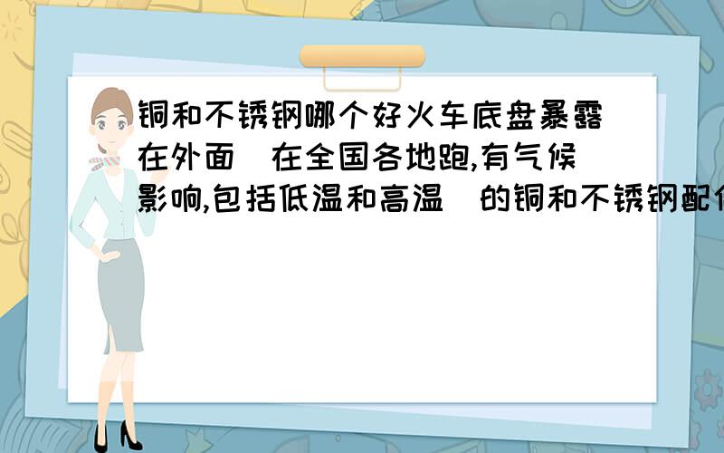 铜和不锈钢哪个好火车底盘暴露在外面（在全国各地跑,有气候影响,包括低温和高温）的铜和不锈钢配件,哪个性能更好?