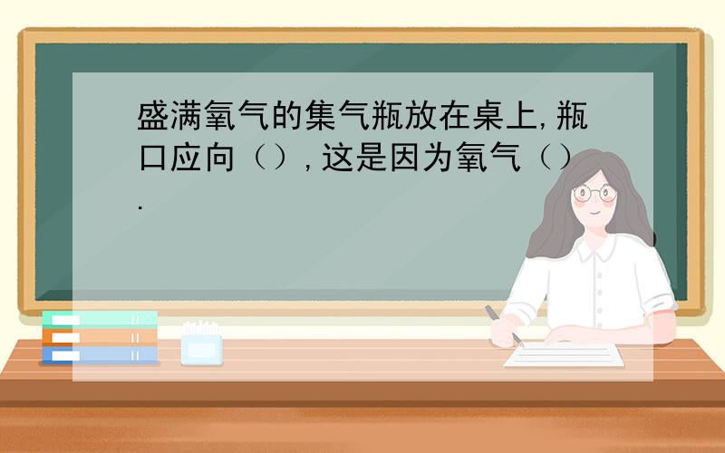 盛满氧气的集气瓶放在桌上,瓶口应向（）,这是因为氧气（）.