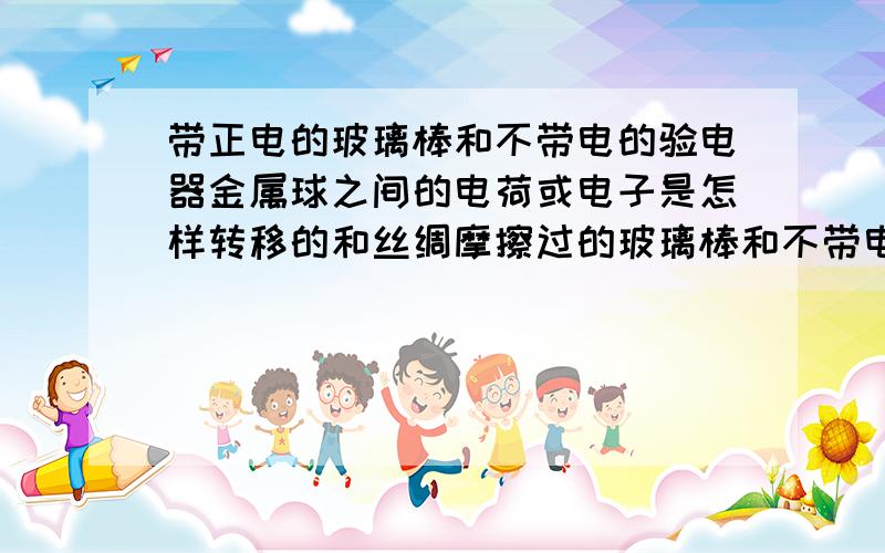 带正电的玻璃棒和不带电的验电器金属球之间的电荷或电子是怎样转移的和丝绸摩擦过的玻璃棒和不带电的验电器金属球接触,金属球带正电.但是,此时玻璃棒带的是正电,应该缺少电子,那么